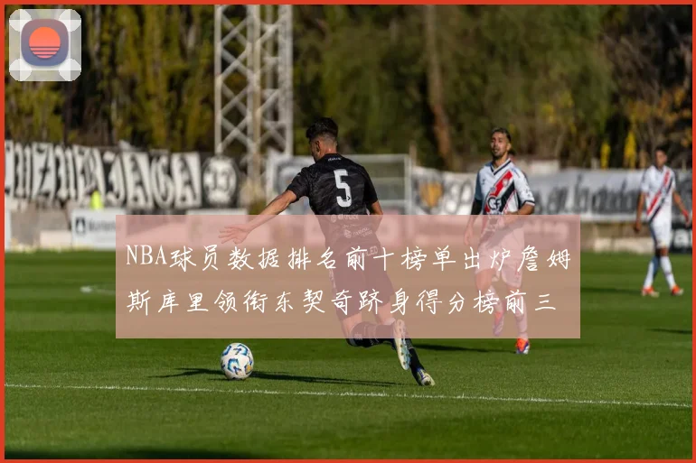 NBA球员数据排名前十榜单出炉詹姆斯库里领衔东契奇跻身得分榜前三