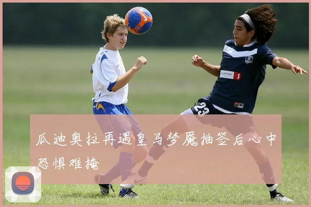瓜迪奥拉再遇皇马梦魇抽签后心中恐惧难掩