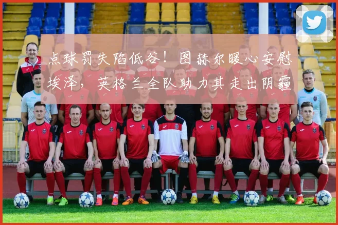 点球罚失陷低谷！图赫尔暖心安慰埃泽，英格兰全队助力其走出阴霾_球员_本赛季_赖斯