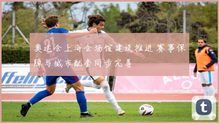 奥运会上海会场馆建设推进 赛事保障与城市配套同步完善